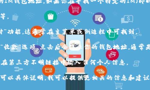 我无法直接提供IM钱包地址，但我可以帮助你了解如何查找你的IM钱包地址。如果你在寻找一个特定的IM（即时通讯）钱包的地址，通常可以按照以下步骤进行：

1. **打开IM应用**：启动你所用的即时通讯软件，比如微信、QQ等。

2. **访问钱包功能**：在应用界面中，查找并进入“钱包”或“支付”功能，这通常在主菜单或侧边栏中可找到。

3. **查找地址**：在钱包界面中，你可能会看到相关的“接收”或“收款”选项，点击后会显示你的钱包地址，通常是以字母和数字组成的一串字符串，有时也配有二维码方便分享。

4. **安全注意**：务必确保是在官方应用中查找钱包地址，避免在第三方不明链接中输入任何个人信息。

如果你具有特定的IM平台或钱包类型，如比特币或以太坊等，也可以具体说明，我可以提供更相关的信息和建议。