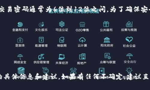 在Tokenim (或类似的加密货币交易平台) 中，交易密码的具体位数可能因平台而异，一般情况下，交易密码通常为6位到12位之间。为了确保安全，建议使用包含字母、数字及特殊字符的组合密码。以下是一些常见的提供密码安全性建议的方法：

1. **密码长度**：通常建议至少8位以上，以增强密码的安全性。
2. **使用字符组合**：混合使用大小写字母、数字以及特殊字符可以显著提高密码的安全性。
3. **避免使用常见信息**：避免使用生日、姓名等容易被猜测的信息。
4. **定期更换密码**：建议定期更换密码，以降低被盗风险。
5. **启用双重验证**：除了交易密码，开启双重验证（2FA）可以增加安全层级。

请确保在使用Tokenim或者其他交易平台时，仔细阅读官方文档或支持页面，以获取有关交易密码的具体信息和建议。如果有任何不确定，建议直接联系平台客服以获取准确的信息。