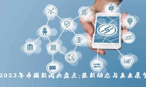 2023年币圈新闻大盘点：最新动态与未来展望