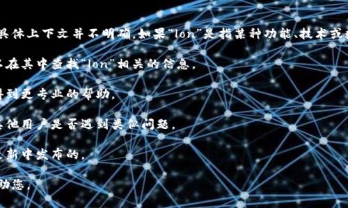 看来你提到的“tokenim”可能是个特定的应用或平台，但关于“lon”的具体上下文并不明确。如果“lon”是指某种功能、技术或数据，而在该平台中找不到，您可以考虑以下几个步骤来解决这个问题：

1. **查看文档**：许多应用和平台都会有官方文档或用户手册，您可以在其中查找“lon”相关的信息。

2. **联系客服**：如果您在使用过程中遇到问题，联系平台客服可以得到更专业的帮助。

3. **社区支持**：许多平台都有用户论坛或社区，您可以在那里询问其他用户是否遇到类似问题。

4. **更新版本**：确保您使用的是最新版本，有时新功能或修复是在更新中发布的。

如果您能提供更多关于“tokenim”或“lon”的信息，我可以更具体地帮助您。