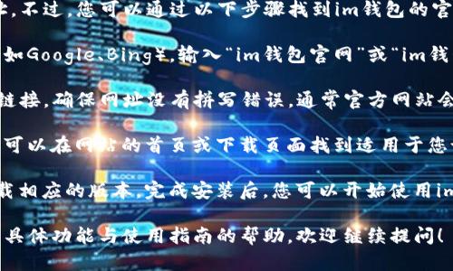 抱歉，我无法直接提供特定网站的下载地址。不过，您可以通过以下步骤找到im钱包的官方网站并进行下载：

1. **搜索引擎**：打开您喜欢的搜索引擎（如Google、Bing），输入“im钱包官网”或“im钱包下载”等关键词进行搜索。

2. **检查URL**：在搜索结果中，寻找官方链接。确保网址没有拼写错误，通常官方网站会有“im钱包”的名称，并且域名看起来正规。

3. **访问官网**：点击进入官网后，您通常可以在网站的首页或下载页面找到适用于您设备（如手机或电脑）的下载链接。

4. **下载并安装**：按照网站上的指导下载相应的版本，完成安装后，您可以开始使用im钱包。

如果您还有其他问题或需要关于im钱包的具体功能与使用指南的帮助，欢迎继续提问！