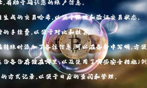 在进行tokenim转账备份时，您可以记录以下信息，以确保您的备份完整且易于理解：

1. **转账日期和时间**：记录转账发生的具体日期和时间，帮助您追踪交易历史。
   
2. **转账金额**：明确记录转账的具体金额，包括数量及其对应的代币名称。
   
3. **收款地址**：详细备份收款方的地址，确保您转账到正确的位置。
   
4. **付款地址**：您的发送地址，有助于确认您的账户信息。
   
5. **交易哈希**：记录下区块链生成的交易哈希，以便于跟踪和验证交易状态。
   
6. **手续费**：记录转账所支付的手续费，以便于对比和核算。
   
7. **备注信息**（可选）：如果在转账时添加了备注信息，可以在备份中写明，方便日后查询。

8. **备份位置和方式**：说明这份备份存储在哪里，以及使用了哪些安全措施（例如使用加密的云存储、硬盘等）。

确保这些信息以清晰、易于理解的方式记录，以便于日后的查阅和管理。