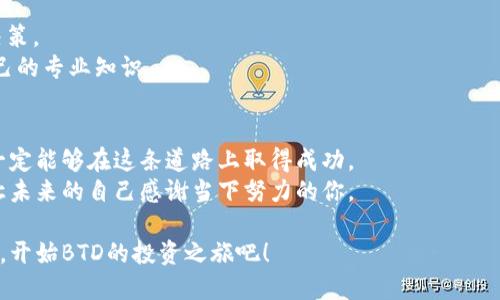 如何用BTD数字货币投资改变你的财务未来
BTD数字货币, 投资, 财务自由, 加密货币/guanjianci

引言：BTD数字货币的崛起
在数字货币的浪潮中，BTD作为一种新兴的加密资产，吸引了越来越多投资者的眼球。BTD不仅为投资者带来了收益的机会，更是开启了一种全新的财务管理方式。接下来，我们将深入探讨BTD数字货币的特点、投资策略以及如何通过它改变你的财务未来。

BTD数字货币的特点
BTD数字货币不仅能在交易所进行买卖，还蕴藏着独特的技术优势和市场潜力。
首先，BTD采用先进的区块链技术，确保了交易的安全性与透明性。每一笔交易都被记录在一个不可篡改的账本上，使得投资者可以放心交易。
其次，BTD的供应量有限，这是与许多传统货币的通胀性形成鲜明对比的重要特征。有限的供应意味着在需求增加时，价值将有可能提升。
最后，BTD的社区支持和开发团队活跃，不断推动这个项目的创新与进步，使其在市场中具备持续的生命力。

为什么选择BTD进行投资？
面对众多数字货币，选择BTD作为投资对象有几个原因。
首先，BTD相对比较稳定，市场波动低于某些热门币种。这一特性对于长期投资者来说是一个加分项。
其次，BTD具有良好的市场前景，随着区块链技术的普及和认可，有潜力在未来获得更大的应用场景。
最后，BTD的社区非常活跃，有助于新投资者找到志同道合的人，共同探讨市场动态，分享交易心得。

如何开始投资BTD？
投资BTD的第一步是选择一个可靠的钱包，并在这个钱包中购买BTD。
选择钱包时，要关注其安全性和用户体验。市面上有硬件钱包、软件钱包和在线钱包等多种选择，各有优缺点。硬件钱包安全性高，但操作相对复杂；软件钱包灵活易用，但安全性较低；在线钱包方便快捷，但需谨慎选择信誉良好的平台。
购买BTD时，可以通过交易所进行。这些交易所提供多种支付方式，从信用卡到银行转账，供投资者自由选择。选择一个信誉好的交易所，确保用户的资金安全。

投资策略：如何有效管理BTD投资
有了BTD，接下来就要制定适合自己的投资策略。作为一个数字货币投资者，耐心是成功的关键。
首先，资金管理十分重要。不要将所有资金投入一项投资产品，而是应分散投资，以降低风险。设定一个投资预算，确保你的生活费用不受影响。
其次，要定期评估自己的投资组合。在市场瞬息万变的情况下，定期检查并根据市场动态进行调整，可以帮助你抓住机遇，规避风险。

如何应对BTD数字货币投资的风险
尽管BTD有很多优势，但作为投资者，我们也需要清醒地认识到风险。
首先，市场波动是无法避免的。价格的骤然上涨和下跌让许多投资者感到困惑。因此，学会心理调适，将波动视为正常现象，有助于我们做出更理性的决策。
其次，防范诈骗局也是必不可少的。在数字货币领域，诈骗事件时有发生，投资者应警惕低价诱惑，确保交易平台的合法性和安全性。

成功的投资者心态
任何成功的投资者都懂得心态的重要性。保持冷静和理智，当市场低迷时，避免因情绪波动而做出错误决策。
此外，学习是一个永无止境的过程。经常阅读相关书籍和文章，参加线上与线下的培训课程，不断提升自己的专业知识。

总结：向财务自由迈出第一步
BTD数字货币投资之旅并不都是一帆风顺，但是只要你保持耐心、不断学习，并制定合理的投资策略，就一定能够在这条道路上取得成功。
希望本文能够为你的投资之路提供一些启发，记住，财务自由的旅程从选择BTD开始，勇敢迈出第一步，让未来的自己感谢当下努力的你。

无论你是投资新手还是老手，BTD都将在不同的阶段为你打开不同的财务机遇。现在，解锁你的投资潜力，开始BTD的投资之旅吧！