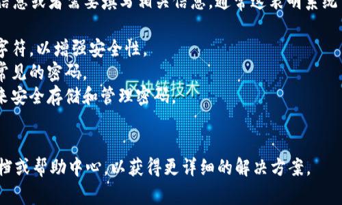 关于TokenIM的密码提示信息，如果您在使用TokenIM时遇到提示信息或者需要填写相关信息，通常这表明系统需要您提供一个安全且符合要求的密码。请确保遵循以下几个步骤：

1. **密码复杂性**：确保密码包含字母（大写和小写）、数字和特殊字符，以增强安全性。
2. **记忆安全**：尽量不要使用容易被猜测的信息，例如生日或者常见的密码。
3. **安全存储**：如果担心忘记密码，可以考虑使用密码管理工具来安全存储和管理密码。
4. **定期更换**: 定期更换密码也是一种良好的安全习惯。

如果您具体面对某个提示信息或问题，建议查看TokenIM的官方文档或帮助中心，以获得更详细的解决方案。