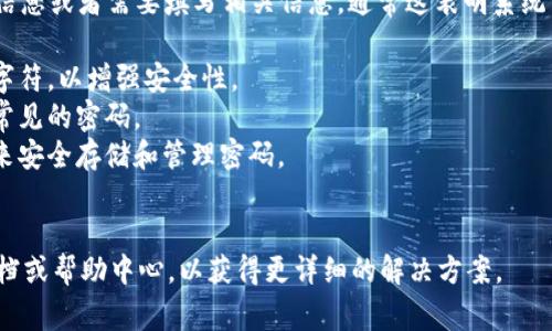 关于TokenIM的密码提示信息，如果您在使用TokenIM时遇到提示信息或者需要填写相关信息，通常这表明系统需要您提供一个安全且符合要求的密码。请确保遵循以下几个步骤：

1. **密码复杂性**：确保密码包含字母（大写和小写）、数字和特殊字符，以增强安全性。
2. **记忆安全**：尽量不要使用容易被猜测的信息，例如生日或者常见的密码。
3. **安全存储**：如果担心忘记密码，可以考虑使用密码管理工具来安全存储和管理密码。
4. **定期更换**: 定期更换密码也是一种良好的安全习惯。

如果您具体面对某个提示信息或问题，建议查看TokenIM的官方文档或帮助中心，以获得更详细的解决方案。